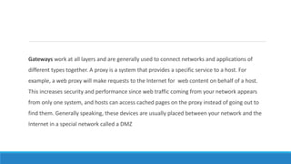 Gateways work at all layers and are generally used to connect networks and applications of
different types together. A proxy is a system that provides a specific service to a host. For
example, a web proxy will make requests to the Internet for web content on behalf of a host.
This increases security and performance since web traffic coming from your network appears
from only one system, and hosts can access cached pages on the proxy instead of going out to
find them. Generally speaking, these devices are usually placed between your network and the
Internet in a special network called a DMZ
 