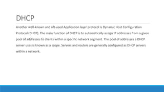 DHCP
Another well-known and oft-used Application layer protocol is Dynamic Host Configuration
Protocol (DHCP). The main function of DHCP is to automatically assign IP addresses from a given
pool of addresses to clients within a specific network segment. The pool of addresses a DHCP
server uses is known as a scope. Servers and routers are generally configured as DHCP servers
within a network.
 