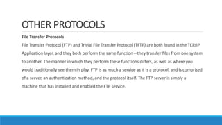 OTHER PROTOCOLS
File Transfer Protocols
File Transfer Protocol (FTP) and Trivial File Transfer Protocol (TFTP) are both found in the TCP/IP
Application layer, and they both perform the same function—they transfer files from one system
to another. The manner in which they perform these functions differs, as well as where you
would traditionally see them in play. FTP is as much a service as it is a protocol, and is comprised
of a server, an authentication method, and the protocol itself. The FTP server is simply a
machine that has installed and enabled the FTP service.
 