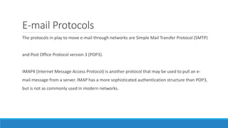 E-mail Protocols
The protocols in play to move e-mail through networks are Simple Mail Transfer Protocol (SMTP)
and Post Office Protocol version 3 (POP3).
IMAP4 (Internet Message Access Protocol) is another protocol that may be used to pull an e-
mail message from a server. IMAP has a more sophisticated authentication structure than POP3,
but is not as commonly used in modern networks.
 