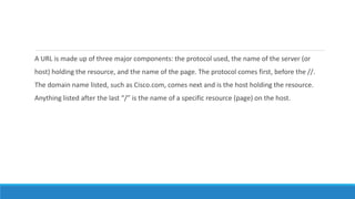 A URL is made up of three major components: the protocol used, the name of the server (or
host) holding the resource, and the name of the page. The protocol comes first, before the //.
The domain name listed, such as Cisco.com, comes next and is the host holding the resource.
Anything listed after the last “/” is the name of a specific resource (page) on the host.
 