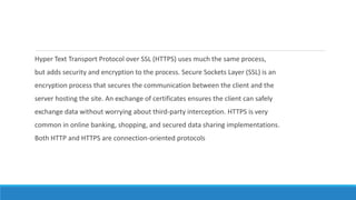 Hyper Text Transport Protocol over SSL (HTTPS) uses much the same process,
but adds security and encryption to the process. Secure Sockets Layer (SSL) is an
encryption process that secures the communication between the client and the
server hosting the site. An exchange of certificates ensures the client can safely
exchange data without worrying about third-party interception. HTTPS is very
common in online banking, shopping, and secured data sharing implementations.
Both HTTP and HTTPS are connection-oriented protocols
 