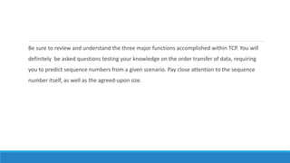Be sure to review and understand the three major functions accomplished within TCP. You will
definitely be asked questions testing your knowledge on the order transfer of data, requiring
you to predict sequence numbers from a given scenario. Pay close attention to the sequence
number itself, as well as the agreed-upon size.
 