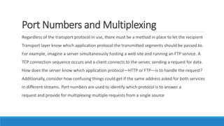 Port Numbers and Multiplexing
Regardless of the transport protocol in use, there must be a method in place to let the recipient
Transport layer know which application protocol the transmitted segments should be passed to.
For example, imagine a server simultaneously hosting a web site and running an FTP service. A
TCP connection sequence occurs and a client connects to the server, sending a request for data.
How does the server know which application protocol—HTTP or FTP—is to handle the request?
Additionally, consider how confusing things could get if the same address asked for both services
in different streams. Port numbers are used to identify which protocol is to answer a
request and provide for multiplexing multiple requests from a single source
 