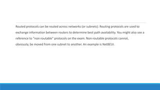 Routed protocols can be routed across networks (or subnets). Routing protocols are used to
exchange information between routers to determine best path availability. You might also see a
reference to “non-routable” protocols on the exam. Non-routable protocols cannot,
obviously, be moved from one subnet to another. An example is NetBEUI.
 