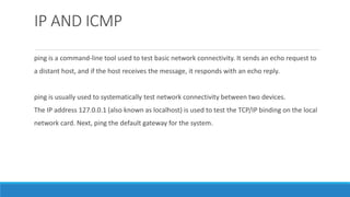 IP AND ICMP
ping is a command-line tool used to test basic network connectivity. It sends an echo request to
a distant host, and if the host receives the message, it responds with an echo reply.
ping is usually used to systematically test network connectivity between two devices.
The IP address 127.0.0.1 (also known as localhost) is used to test the TCP/IP binding on the local
network card. Next, ping the default gateway for the system.
 