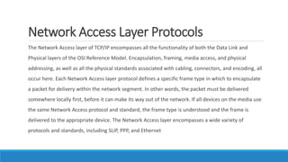 Network Access Layer Protocols
The Network Access layer of TCP/IP encompasses all the functionality of both the Data Link and
Physical layers of the OSI Reference Model. Encapsulation, framing, media access, and physical
addressing, as well as all the physical standards associated with cabling, connectors, and encoding, all
occur here. Each Network Access layer protocol defines a specific frame type in which to encapsulate
a packet for delivery within the network segment. In other words, the packet must be delivered
somewhere locally first, before it can make its way out of the network. If all devices on the media use
the same Network Access protocol and standard, the frame type is understood and the frame is
delivered to the appropriate device. The Network Access layer encompasses a wide variety of
protocols and standards, including SLIP, PPP, and Ethernet
 