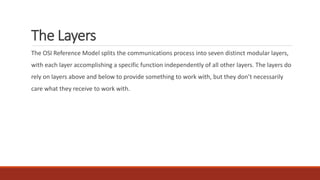 The Layers
The OSI Reference Model splits the communications process into seven distinct modular layers,
with each layer accomplishing a specific function independently of all other layers. The layers do
rely on layers above and below to provide something to work with, but they don’t necessarily
care what they receive to work with.
 
