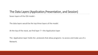 The Data Layers (Application,Presentation, and Session)
Seven layers of the OSI model:-
The data layers would be the top three layers of the model.
At the top of the stack, we find layer 7—the Application layer
The Application layer holds the protocols that allow programs to access and make use of a
Network.
 