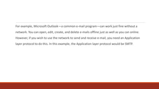For example, Microsoft Outlook—a common e-mail program—can work just fine without a
network. You can open, edit, create, and delete e-mails offline just as well as you can online.
However, if you wish to use the network to send and receive e-mail, you need an Application
layer protocol to do this. In this example, the Application layer protocol would be SMTP.
 