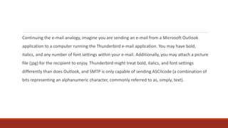 Continuing the e-mail analogy, imagine you are sending an e-mail from a Microsoft Outlook
application to a computer running the Thunderbird e-mail application. You may have bold,
italics, and any number of font settings within your e-mail. Additionally, you may attach a picture
file (jpg) for the recipient to enjoy. Thunderbird might treat bold, italics, and font settings
differently than does Outlook, and SMTP is only capable of sending ASCIIcode (a combination of
bits representing an alphanumeric character, commonly referred to as, simply, text).
 