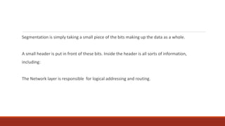 Segmentation is simply taking a small piece of the bits making up the data as a whole.
A small header is put in front of these bits. Inside the header is all sorts of information,
including:
The Network layer is responsible for logical addressing and routing.
 