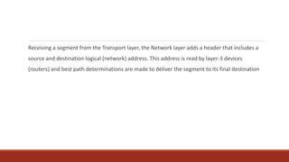 Receiving a segment from the Transport layer, the Network layer adds a header that includes a
source and destination logical (network) address. This address is read by layer-3 devices
(routers) and best path determinations are made to deliver the segment to its final destination
 