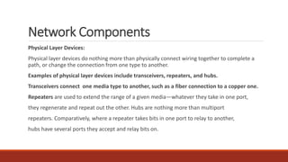 Network Components
Physical Layer Devices:
Physical layer devices do nothing more than physically connect wiring together to complete a
path, or change the connection from one type to another.
Examples of physical layer devices include transceivers, repeaters, and hubs.
Transceivers connect one media type to another, such as a fiber connection to a copper one.
Repeaters are used to extend the range of a given media—whatever they take in one port,
they regenerate and repeat out the other. Hubs are nothing more than multiport
repeaters. Comparatively, where a repeater takes bits in one port to relay to another,
hubs have several ports they accept and relay bits on.
 
