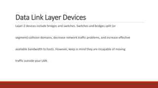 Data Link Layer Devices
Layer-2 devices include bridges and switches. Switches and bridges split (or
segment) collision domains, decrease network traffic problems, and increase effective
available bandwidth to hosts. However, keep in mind they are incapable of moving
traffic outside your LAN.
 