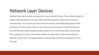 Network Layer Devices
Network layer devices play a unique role in your network design. These devices read the
Logical network addresses on your data and make decisions about which route to
send the data. This sounds very much like the switches and bridges discussed earlier,
but keep in mind the layer-3 device not only knows which port to send the data out,
but also the best route through outside networks to its final destination. Continuing
the analogy from earlier, if the street address on your letter is akin to the physical
address of your hosts, the logical address used by layer-3 devices is equivalent to the
ZIP code.
 