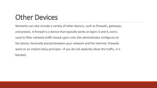 Other Devices
Networks can also include a variety of other devices, such as firewalls, gateways,
and proxies. A firewall is a device that typically works at layers 3 and 4, and is
used to filter network traffic based upon rules the administrator configures on
the device. Generally placed between your network and the Internet, firewalls
work on an implicit deny principle—if you do not explicitly allow the traffic, it is
blocked.
 