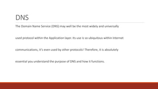 DNS
The Domain Name Service (DNS) may well be the most widely and universally
used protocol within the Application layer. Its use is so ubiquitous within Internet
communications, it’s even used by other protocols! Therefore, it is absolutely
essential you understand the purpose of DNS and how it functions.
 
