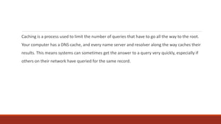 Caching is a process used to limit the number of queries that have to go all the way to the root.
Your computer has a DNS cache, and every name server and resolver along the way caches their
results. This means systems can sometimes get the answer to a query very quickly, especially if
others on their network have queried for the same record.
 