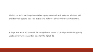 Modern networks are charged with delivering our phone calls and, soon, our television and
entertainment options. Data—no matter what its form—is transmitted in the form of bits.
A single bit is a 1 or a 0 (based on the binary number system of two digits versus the typically
used decimal numbering system based on the digits 0–9).
 
