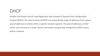 DHCP
Another well-known and oft-used Application layer protocol is Dynamic Host Configuration
Protocol (DHCP). The main function of DHCP is to automatically assign IP addresses from a given
pool of addresses to clients within a specific network segment. The pool of addresses a DHCP
server uses is known as a scope. Servers and routers are generally configured as DHCP servers
within a network.
 