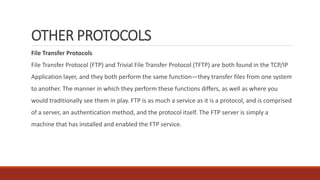OTHER PROTOCOLS
File Transfer Protocols
File Transfer Protocol (FTP) and Trivial File Transfer Protocol (TFTP) are both found in the TCP/IP
Application layer, and they both perform the same function—they transfer files from one system
to another. The manner in which they perform these functions differs, as well as where you
would traditionally see them in play. FTP is as much a service as it is a protocol, and is comprised
of a server, an authentication method, and the protocol itself. The FTP server is simply a
machine that has installed and enabled the FTP service.
 