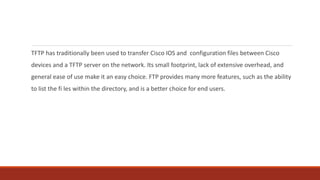 TFTP has traditionally been used to transfer Cisco IOS and configuration files between Cisco
devices and a TFTP server on the network. Its small footprint, lack of extensive overhead, and
general ease of use make it an easy choice. FTP provides many more features, such as the ability
to list the fi les within the directory, and is a better choice for end users.
 