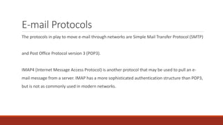 E-mail Protocols
The protocols in play to move e-mail through networks are Simple Mail Transfer Protocol (SMTP)
and Post Office Protocol version 3 (POP3).
IMAP4 (Internet Message Access Protocol) is another protocol that may be used to pull an e-
mail message from a server. IMAP has a more sophisticated authentication structure than POP3,
but is not as commonly used in modern networks.
 