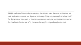 A URL is made up of three major components: the protocol used, the name of the server (or
host) holding the resource, and the name of the page. The protocol comes first, before the //.
The domain name listed, such as Cisco.com, comes next and is the host holding the resource.
Anything listed after the last “/” is the name of a specific resource (page) on the host.
 