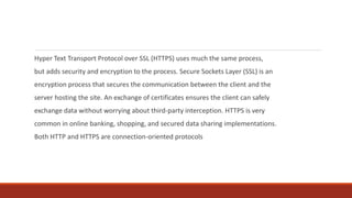 Hyper Text Transport Protocol over SSL (HTTPS) uses much the same process,
but adds security and encryption to the process. Secure Sockets Layer (SSL) is an
encryption process that secures the communication between the client and the
server hosting the site. An exchange of certificates ensures the client can safely
exchange data without worrying about third-party interception. HTTPS is very
common in online banking, shopping, and secured data sharing implementations.
Both HTTP and HTTPS are connection-oriented protocols
 