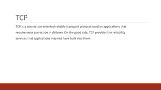 TCP
TCP is a connection-oriented reliable transport protocol used by applications that
require error correction in delivery. On the good side, TCP provides the reliability
services that applications may not have built into them.
 