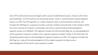 Every TCP communication process begins with a session establishment process known as the three-
way handshake. In the first phase, the requesting system sends a synchronization request segment,
known as a SYN. The SYN segment is a simple request to open a communications channel, and
includes the SYN flag set, a sequence number, and port numbers (covered later in this chapter). When
the server receives this request, it formulates and sends a synchronization/acknowledgment
segment, known as a SYN/ACK. This segment includes the SYN and ACK flags set, an acknowledgment
of the requestor’s sequence number, and a separate sequence number. Finally, in the third step, the
requesting system sends an acknowledgment segment, known as an ACK. This segment includes the
ACK flag set, a copy of the acknowledgment of the original sequence number, and an
acknowledgment of the server’s own sequence number
 