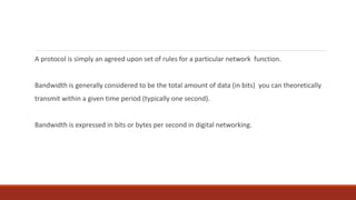 A protocol is simply an agreed upon set of rules for a particular network function.
Bandwidth is generally considered to be the total amount of data (in bits) you can theoretically
transmit within a given time period (typically one second).
Bandwidth is expressed in bits or bytes per second in digital networking.
 