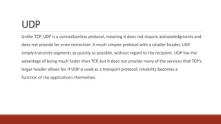 UDP
Unlike TCP, UDP is a connectionless protocol, meaning it does not require acknowledgments and
does not provide for error correction. A much simpler protocol with a smaller header, UDP
simply transmits segments as quickly as possible, without regard to the recipient. UDP has the
advantage of being much faster than TCP, but it does not provide many of the services that TCP’s
larger header allows for. If UDP is used as a transport protocol, reliability becomes a
function of the applications themselves.
 