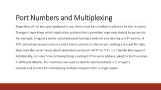Port Numbers and Multiplexing
Regardless of the transport protocol in use, there must be a method in place to let the recipient
Transport layer know which application protocol the transmitted segments should be passed to.
For example, imagine a server simultaneously hosting a web site and running an FTP service. A
TCP connection sequence occurs and a client connects to the server, sending a request for data.
How does the server know which application protocol—HTTP or FTP—is to handle the request?
Additionally, consider how confusing things could get if the same address asked for both services
in different streams. Port numbers are used to identify which protocol is to answer a
request and provide for multiplexing multiple requests from a single source
 
