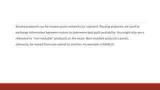 Routed protocols can be routed across networks (or subnets). Routing protocols are used to
exchange information between routers to determine best path availability. You might also see a
reference to “non-routable” protocols on the exam. Non-routable protocols cannot,
obviously, be moved from one subnet to another. An example is NetBEUI.
 