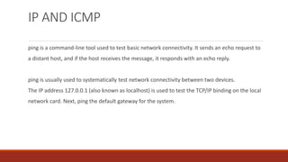 IP AND ICMP
ping is a command-line tool used to test basic network connectivity. It sends an echo request to
a distant host, and if the host receives the message, it responds with an echo reply.
ping is usually used to systematically test network connectivity between two devices.
The IP address 127.0.0.1 (also known as localhost) is used to test the TCP/IP binding on the local
network card. Next, ping the default gateway for the system.
 