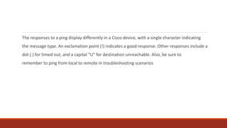 The responses to a ping display differently in a Cisco device, with a single character indicating
the message type. An exclamation point (!) indicates a good response. Other responses include a
dot (.) for timed out, and a capital “U” for destination unreachable. Also, be sure to
remember to ping from local to remote in troubleshooting scenarios
 