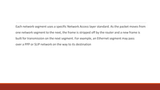 Each network segment uses a specific Network Access layer standard. As the packet moves from
one network segment to the next, the frame is stripped off by the router and a new frame is
built for transmission on the next segment. For example, an Ethernet segment may pass
over a PPP or SLIP network on the way to its destination
 