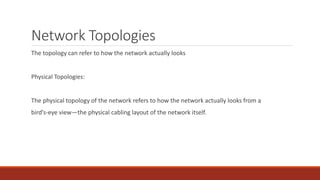 Network Topologies
The topology can refer to how the network actually looks
Physical Topologies:
The physical topology of the network refers to how the network actually looks from a
bird’s-eye view—the physical cabling layout of the network itself.
 