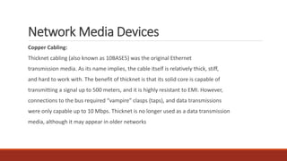 Network Media Devices
Copper Cabling:
Thicknet cabling (also known as 10BASE5) was the original Ethernet
transmission media. As its name implies, the cable itself is relatively thick, stiff,
and hard to work with. The benefit of thicknet is that its solid core is capable of
transmitting a signal up to 500 meters, and it is highly resistant to EMI. However,
connections to the bus required “vampire” clasps (taps), and data transmissions
were only capable up to 10 Mbps. Thicknet is no longer used as a data transmission
media, although it may appear in older networks
 