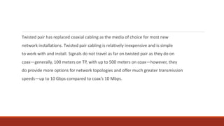 Twisted pair has replaced coaxial cabling as the media of choice for most new
network installations. Twisted pair cabling is relatively inexpensive and is simple
to work with and install. Signals do not travel as far on twisted pair as they do on
coax—generally, 100 meters on TP, with up to 500 meters on coax—however, they
do provide more options for network topologies and offer much greater transmission
speeds—up to 10 Gbps compared to coax’s 10 Mbps.
 