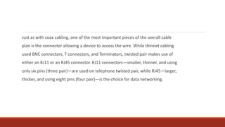 Just as with coax cabling, one of the most important pieces of the overall cable
plan is the connector allowing a device to access the wire. While thinnet cabling
used BNC connectors, T connectors, and Terminators, twisted pair makes use of
either an RJ11 or an RJ45 connector. RJ11 connectors—smaller, thinner, and using
only six pins (three pair)—are used on telephone twisted pair, while RJ45—larger,
thicker, and using eight pins (four pair)—is the choice for data networking.
 