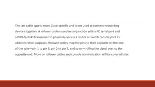 The last cable type is more Cisco-specific and is not used to connect networking
devices together. A rollover cableis used in conjunction with a PC serial port and
a DB9-to-RJ45 transceiver to physically access a router or switch console port for
administrative purposes. Rollover cables map the pins to their opposite on the end
of the wire—pin 1 to pin 8, pin 2 to pin 7, and so on—rolling the signal over to the
opposite end. More on rollover cables and console administration will be covered later.
 