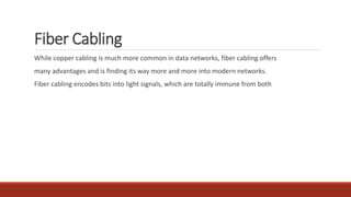 Fiber Cabling
While copper cabling is much more common in data networks, fiber cabling offers
many advantages and is finding its way more and more into modern networks.
Fiber cabling encodes bits into light signals, which are totally immune from both
 