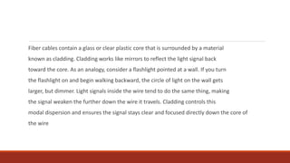 Fiber cables contain a glass or clear plastic core that is surrounded by a material
known as cladding. Cladding works like mirrors to reflect the light signal back
toward the core. As an analogy, consider a flashlight pointed at a wall. If you turn
the flashlight on and begin walking backward, the circle of light on the wall gets
larger, but dimmer. Light signals inside the wire tend to do the same thing, making
the signal weaken the further down the wire it travels. Cladding controls this
modal dispersion and ensures the signal stays clear and focused directly down the core of
the wire
 