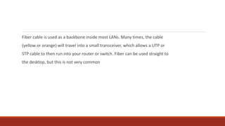 Fiber cable is used as a backbone inside most LANs. Many times, the cable
(yellow or orange) will travel into a small transceiver, which allows a UTP or
STP cable to then run into your router or switch. Fiber can be used straight to
the desktop, but this is not very common
 