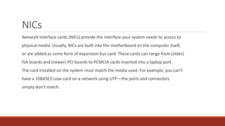 NICs
Network interface cards (NICs) provide the interface your system needs to access to
physical media. Usually, NICs are built into the motherboard on the computer itself,
or are added as some form of expansion bus card. These cards can range from (older)
ISA boards and (newer) PCI boards to PCMCIA cards inserted into a laptop port.
The card installed on the system must match the media used. For example, you can’t
have a 10BASE2 coax card on a network using UTP—the ports and connectors
simply don’t match.
 