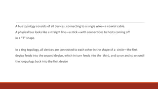 A bus topology consists of all devices connecting to a single wire—a coaxial cable.
A physical bus looks like a straight line—a stick—with connections to hosts coming off
in a “T” shape.
In a ring topology, all devices are connected to each other in the shape of a circle—the first
device feeds into the second device, which in turn feeds into the third, and so on and so on until
the loop plugs back into the first device
 