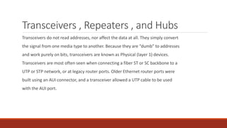 Transceivers , Repeaters , and Hubs
Transceivers do not read addresses, nor affect the data at all. They simply convert
the signal from one media type to another. Because they are “dumb” to addresses
and work purely on bits, transceivers are known as Physical (layer 1) devices.
Transceivers are most often seen when connecting a fiber ST or SC backbone to a
UTP or STP network, or at legacy router ports. Older Ethernet router ports were
built using an AUI connector, and a transceiver allowed a UTP cable to be used
with the AUI port.
 